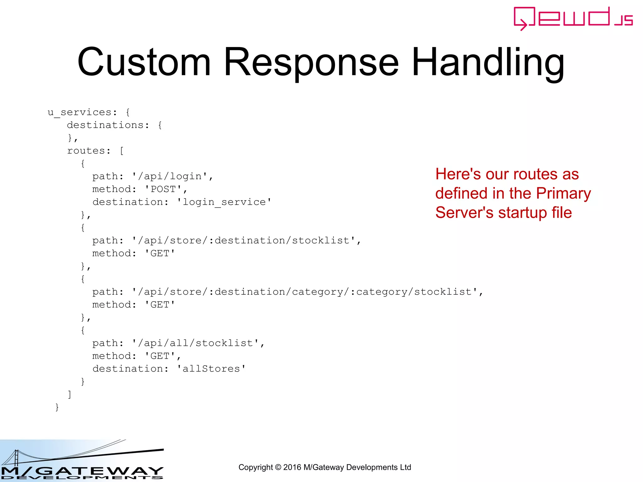 Copyright © 2016 M/Gateway Developments Ltd
Custom Response Handling
u_services: {
destinations: {
},
routes: [
{
path: '/api/login',
method: 'POST',
destination: 'login_service'
},
{
path: '/api/store/:destination/stocklist',
method: 'GET'
},
{
path: '/api/store/:destination/category/:category/stocklist',
method: 'GET'
},
{
path: '/api/all/stocklist',
method: 'GET',
destination: 'allStores'
}
]
}
Here's our routes as
defined in the Primary
Server's startup file
 