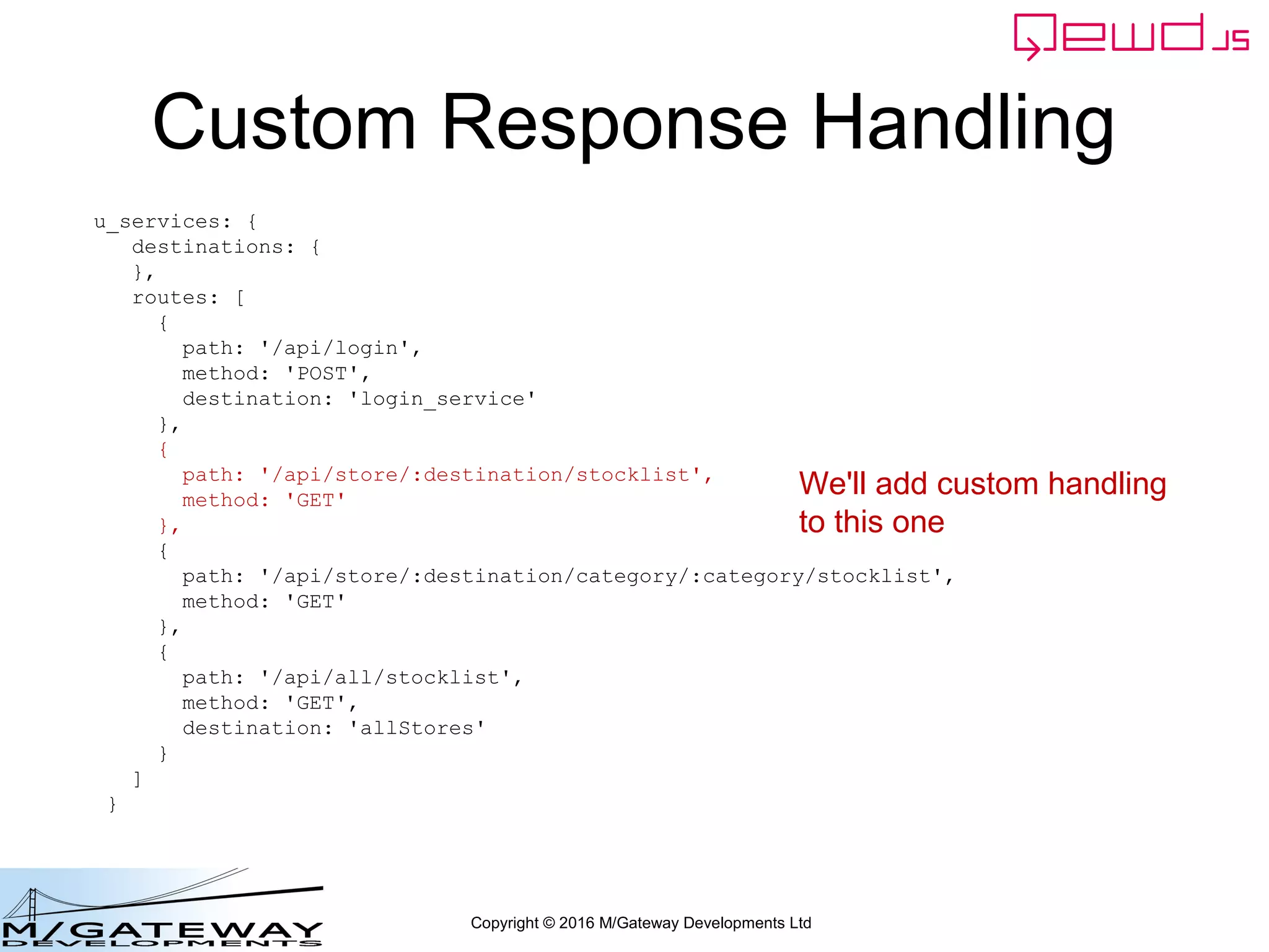 Copyright © 2016 M/Gateway Developments Ltd
Custom Response Handling
u_services: {
destinations: {
},
routes: [
{
path: '/api/login',
method: 'POST',
destination: 'login_service'
},
{
path: '/api/store/:destination/stocklist',
method: 'GET'
},
{
path: '/api/store/:destination/category/:category/stocklist',
method: 'GET'
},
{
path: '/api/all/stocklist',
method: 'GET',
destination: 'allStores'
}
]
}
We'll add custom handling
to this one
 