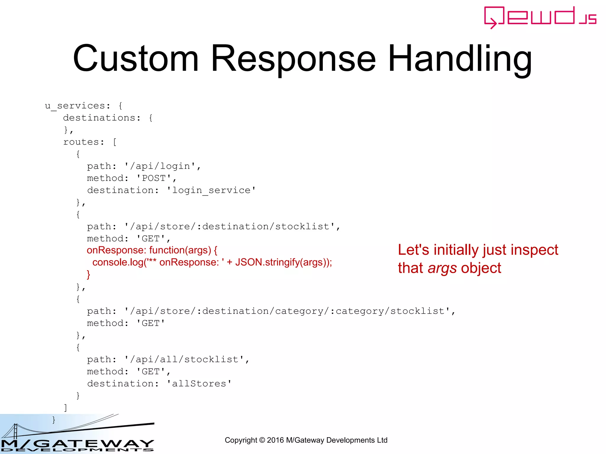 Copyright © 2016 M/Gateway Developments Ltd
Custom Response Handling
u_services: {
destinations: {
},
routes: [
{
path: '/api/login',
method: 'POST',
destination: 'login_service'
},
{
path: '/api/store/:destination/stocklist',
method: 'GET',
onResponse: function(args) {
console.log('** onResponse: ' + JSON.stringify(args));
}
},
{
path: '/api/store/:destination/category/:category/stocklist',
method: 'GET'
},
{
path: '/api/all/stocklist',
method: 'GET',
destination: 'allStores'
}
]
}
Let's initially just inspect
that args object
 