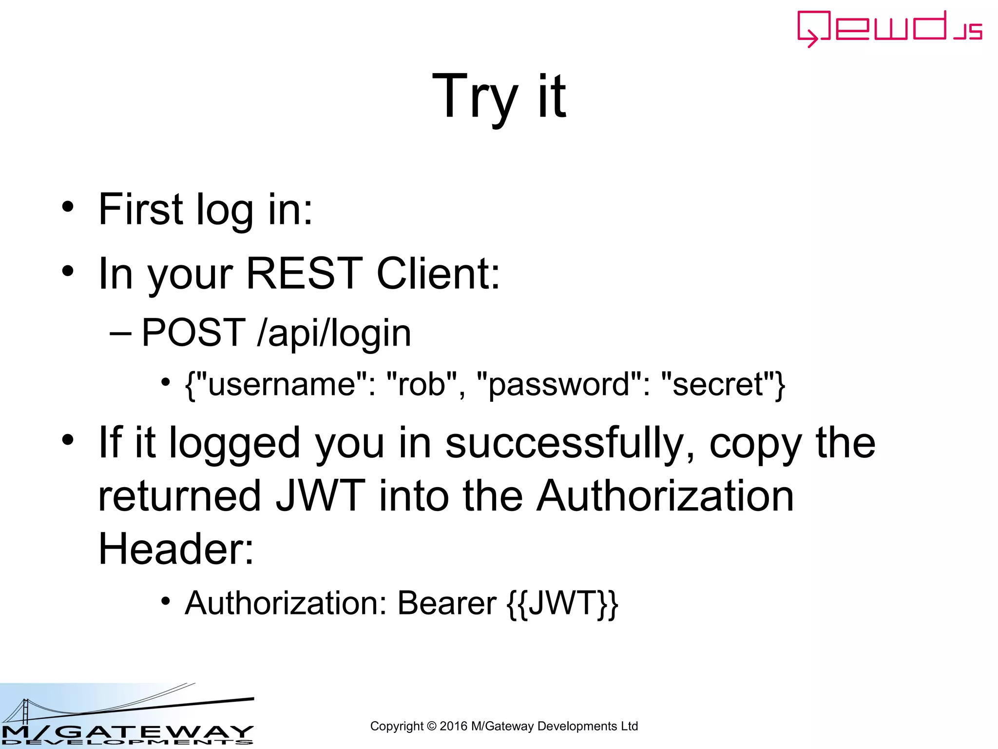 Copyright © 2016 M/Gateway Developments Ltd
Try it
• First log in:
• In your REST Client:
– POST /api/login
• {"username": "rob", "password": "secret"}
• If it logged you in successfully, copy the
returned JWT into the Authorization
Header:
• Authorization: Bearer {{JWT}}
 