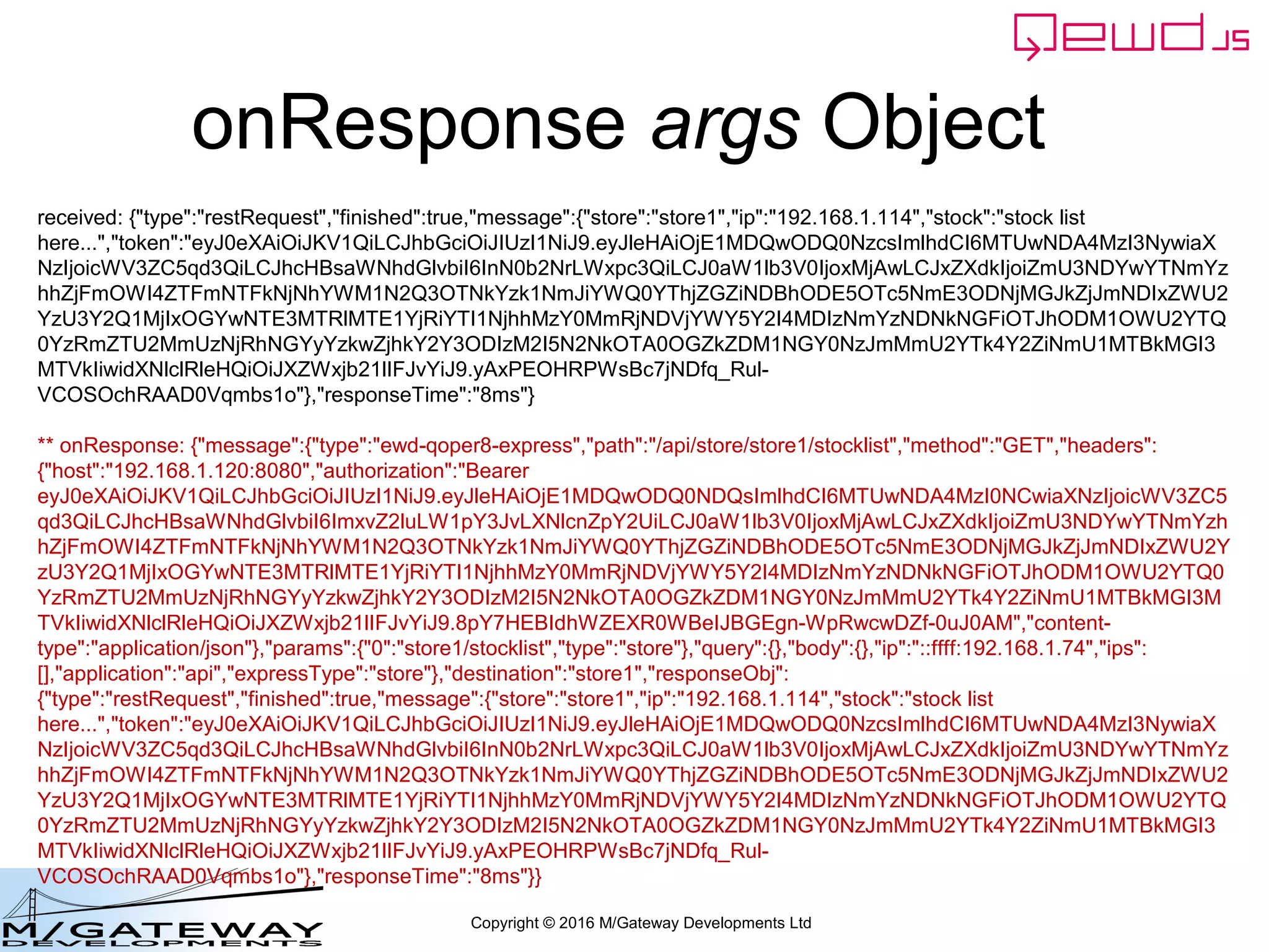 Copyright © 2016 M/Gateway Developments Ltd
onResponse args Object
received: {"type":"restRequest","finished":true,"message":{"store":"store1","ip":"192.168.1.114","stock":"stock list
here...","token":"eyJ0eXAiOiJKV1QiLCJhbGciOiJIUzI1NiJ9.eyJleHAiOjE1MDQwODQ0NzcsImlhdCI6MTUwNDA4MzI3NywiaX
NzIjoicWV3ZC5qd3QiLCJhcHBsaWNhdGlvbiI6InN0b2NrLWxpc3QiLCJ0aW1lb3V0IjoxMjAwLCJxZXdkIjoiZmU3NDYwYTNmYz
hhZjFmOWI4ZTFmNTFkNjNhYWM1N2Q3OTNkYzk1NmJiYWQ0YThjZGZiNDBhODE5OTc5NmE3ODNjMGJkZjJmNDIxZWU2
YzU3Y2Q1MjIxOGYwNTE3MTRlMTE1YjRiYTI1NjhhMzY0MmRjNDVjYWY5Y2I4MDIzNmYzNDNkNGFiOTJhODM1OWU2YTQ
0YzRmZTU2MmUzNjRhNGYyYzkwZjhkY2Y3ODIzM2I5N2NkOTA0OGZkZDM1NGY0NzJmMmU2YTk4Y2ZiNmU1MTBkMGI3
MTVkIiwidXNlclRleHQiOiJXZWxjb21lIFJvYiJ9.yAxPEOHRPWsBc7jNDfq_Rul-
VCOSOchRAAD0Vqmbs1o"},"responseTime":"8ms"}
** onResponse: {"message":{"type":"ewd-qoper8-express","path":"/api/store/store1/stocklist","method":"GET","headers":
{"host":"192.168.1.120:8080","authorization":"Bearer
eyJ0eXAiOiJKV1QiLCJhbGciOiJIUzI1NiJ9.eyJleHAiOjE1MDQwODQ0NDQsImlhdCI6MTUwNDA4MzI0NCwiaXNzIjoicWV3ZC5
qd3QiLCJhcHBsaWNhdGlvbiI6ImxvZ2luLW1pY3JvLXNlcnZpY2UiLCJ0aW1lb3V0IjoxMjAwLCJxZXdkIjoiZmU3NDYwYTNmYzh
hZjFmOWI4ZTFmNTFkNjNhYWM1N2Q3OTNkYzk1NmJiYWQ0YThjZGZiNDBhODE5OTc5NmE3ODNjMGJkZjJmNDIxZWU2Y
zU3Y2Q1MjIxOGYwNTE3MTRlMTE1YjRiYTI1NjhhMzY0MmRjNDVjYWY5Y2I4MDIzNmYzNDNkNGFiOTJhODM1OWU2YTQ0
YzRmZTU2MmUzNjRhNGYyYzkwZjhkY2Y3ODIzM2I5N2NkOTA0OGZkZDM1NGY0NzJmMmU2YTk4Y2ZiNmU1MTBkMGI3M
TVkIiwidXNlclRleHQiOiJXZWxjb21lIFJvYiJ9.8pY7HEBIdhWZEXR0WBeIJBGEgn-WpRwcwDZf-0uJ0AM","content-
type":"application/json"},"params":{"0":"store1/stocklist","type":"store"},"query":{},"body":{},"ip":"::ffff:192.168.1.74","ips":
[],"application":"api","expressType":"store"},"destination":"store1","responseObj":
{"type":"restRequest","finished":true,"message":{"store":"store1","ip":"192.168.1.114","stock":"stock list
here...","token":"eyJ0eXAiOiJKV1QiLCJhbGciOiJIUzI1NiJ9.eyJleHAiOjE1MDQwODQ0NzcsImlhdCI6MTUwNDA4MzI3NywiaX
NzIjoicWV3ZC5qd3QiLCJhcHBsaWNhdGlvbiI6InN0b2NrLWxpc3QiLCJ0aW1lb3V0IjoxMjAwLCJxZXdkIjoiZmU3NDYwYTNmYz
hhZjFmOWI4ZTFmNTFkNjNhYWM1N2Q3OTNkYzk1NmJiYWQ0YThjZGZiNDBhODE5OTc5NmE3ODNjMGJkZjJmNDIxZWU2
YzU3Y2Q1MjIxOGYwNTE3MTRlMTE1YjRiYTI1NjhhMzY0MmRjNDVjYWY5Y2I4MDIzNmYzNDNkNGFiOTJhODM1OWU2YTQ
0YzRmZTU2MmUzNjRhNGYyYzkwZjhkY2Y3ODIzM2I5N2NkOTA0OGZkZDM1NGY0NzJmMmU2YTk4Y2ZiNmU1MTBkMGI3
MTVkIiwidXNlclRleHQiOiJXZWxjb21lIFJvYiJ9.yAxPEOHRPWsBc7jNDfq_Rul-
VCOSOchRAAD0Vqmbs1o"},"responseTime":"8ms"}}
 
