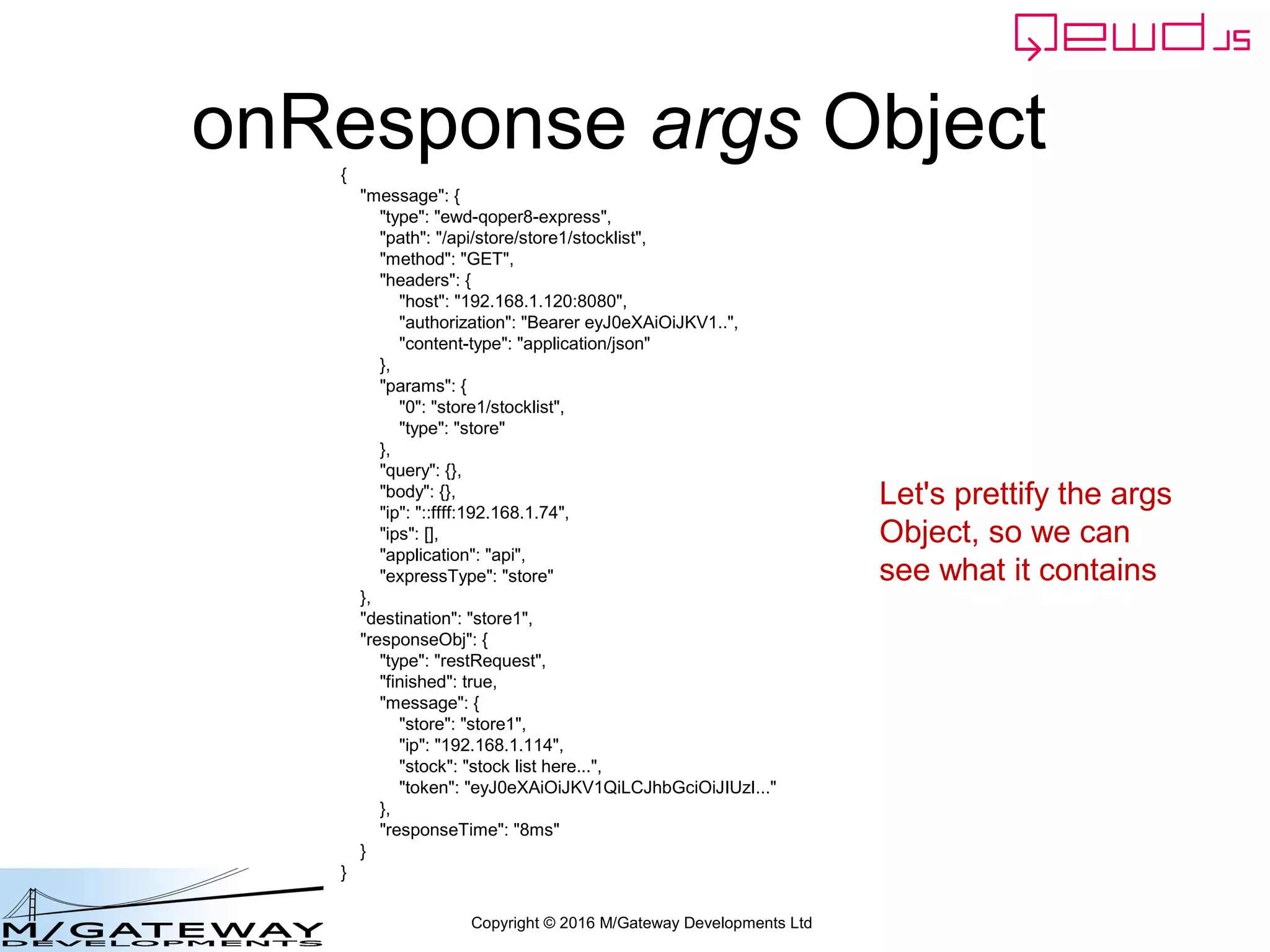 Copyright © 2016 M/Gateway Developments Ltd
onResponse args Object{
"message": {
"type": "ewd-qoper8-express",
"path": "/api/store/store1/stocklist",
"method": "GET",
"headers": {
"host": "192.168.1.120:8080",
"authorization": "Bearer eyJ0eXAiOiJKV1..",
"content-type": "application/json"
},
"params": {
"0": "store1/stocklist",
"type": "store"
},
"query": {},
"body": {},
"ip": "::ffff:192.168.1.74",
"ips": [],
"application": "api",
"expressType": "store"
},
"destination": "store1",
"responseObj": {
"type": "restRequest",
"finished": true,
"message": {
"store": "store1",
"ip": "192.168.1.114",
"stock": "stock list here...",
"token": "eyJ0eXAiOiJKV1QiLCJhbGciOiJIUzI..."
},
"responseTime": "8ms"
}
}
Let's prettify the args
Object, so we can
see what it contains
 