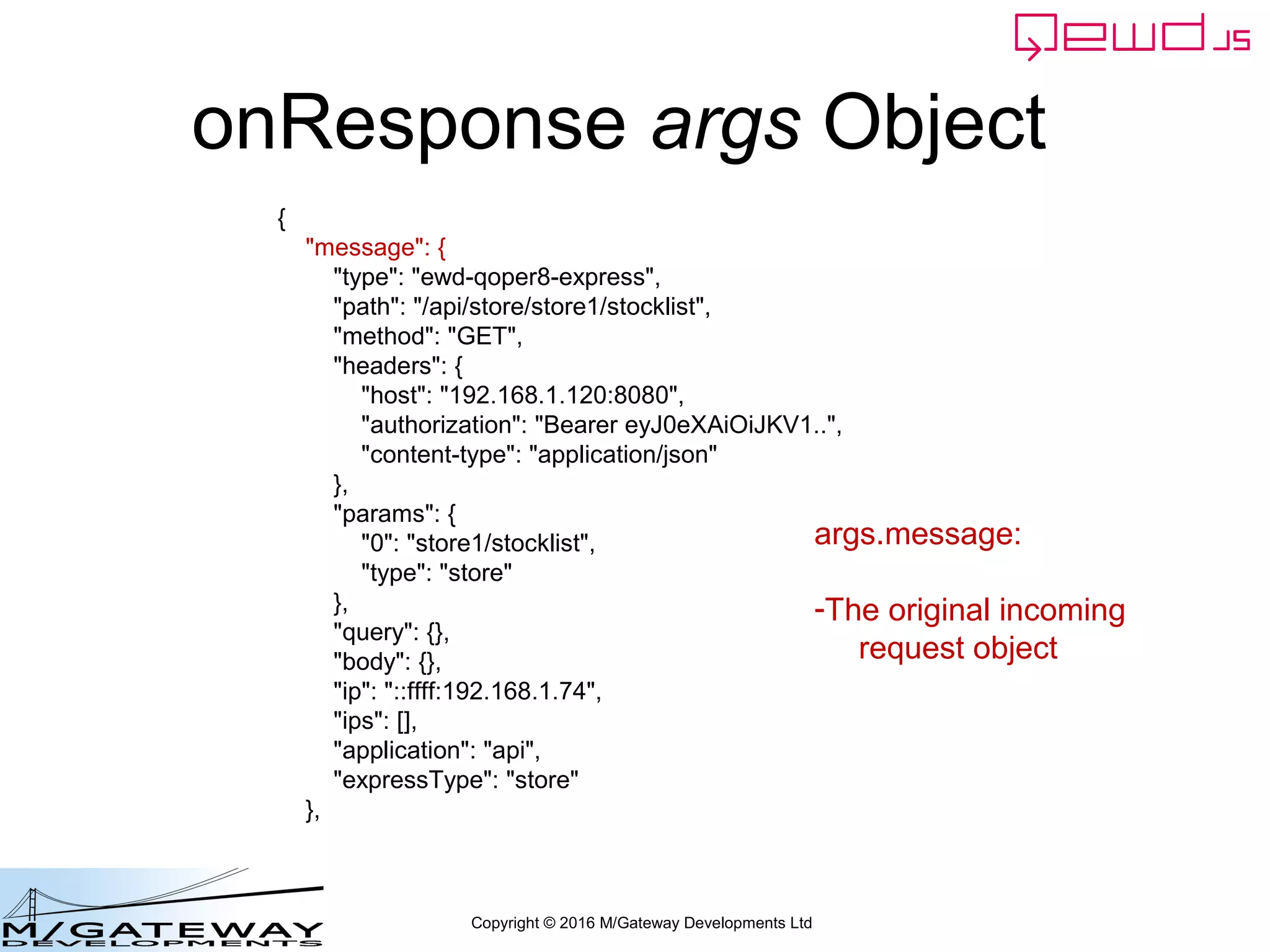 Copyright © 2016 M/Gateway Developments Ltd
onResponse args Object
{
"message": {
"type": "ewd-qoper8-express",
"path": "/api/store/store1/stocklist",
"method": "GET",
"headers": {
"host": "192.168.1.120:8080",
"authorization": "Bearer eyJ0eXAiOiJKV1..",
"content-type": "application/json"
},
"params": {
"0": "store1/stocklist",
"type": "store"
},
"query": {},
"body": {},
"ip": "::ffff:192.168.1.74",
"ips": [],
"application": "api",
"expressType": "store"
},
args.message:
-The original incoming
request object
 