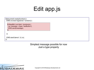 Copyright © 2016 M/Gateway Developments Ltd
Edit app.js
$(document).ready(function() {
EWD.on('ewd-registered', function() {
$('#testBtn').on('click', function(e) {
var message = {type: 'testButton'};
EWD.send(message);
});
});
EWD.start('demo1', $, io);
});
Simplest message possible for now
Just a type property
 