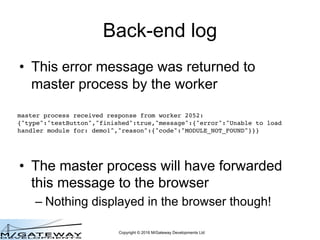 Copyright © 2016 M/Gateway Developments Ltd
Back-end log
• This error message was returned to
master process by the worker
• The master process will have forwarded
this message to the browser
– Nothing displayed in the browser though!
master process received response from worker 2052:
{"type":"testButton","finished":true,"message":{"error":"Unable to load
handler module for: demo1","reason":{"code":"MODULE_NOT_FOUND"}}}
 
