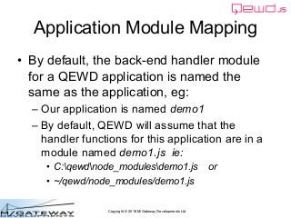 Copyright © 2016 M/Gateway Developments Ltd
Application Module Mapping
• By default, the back-end handler module
for a QEWD application is named the
same as the application, eg:
– Our application is named demo1
– By default, QEWD will assume that the
handler functions for this application are in a
module named demo1.js ie:
• C:qewdnode_modulesdemo1.js or
• ~/qewd/node_modules/demo1.js
 