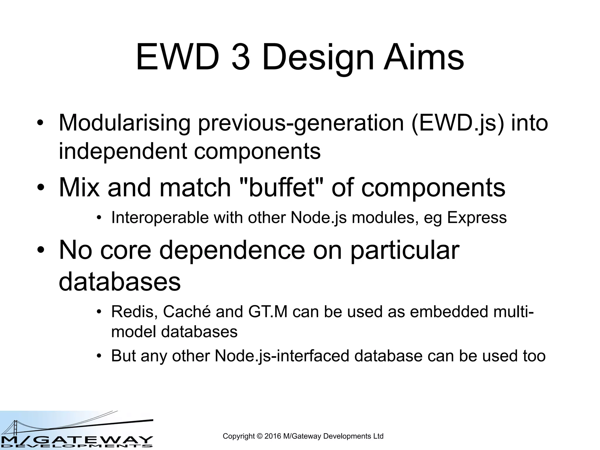 Copyright © 2016 M/Gateway Developments Ltd
EWD 3 Design Aims
• Modularising previous-generation (EWD.js) into
independent components
• Mix and match "buffet" of components
• Interoperable with other Node.js modules, eg Express
• No core dependence on particular
databases
• Redis, Caché and GT.M can be used as embedded multi-
model databases
• But any other Node.js-interfaced database can be used too
 