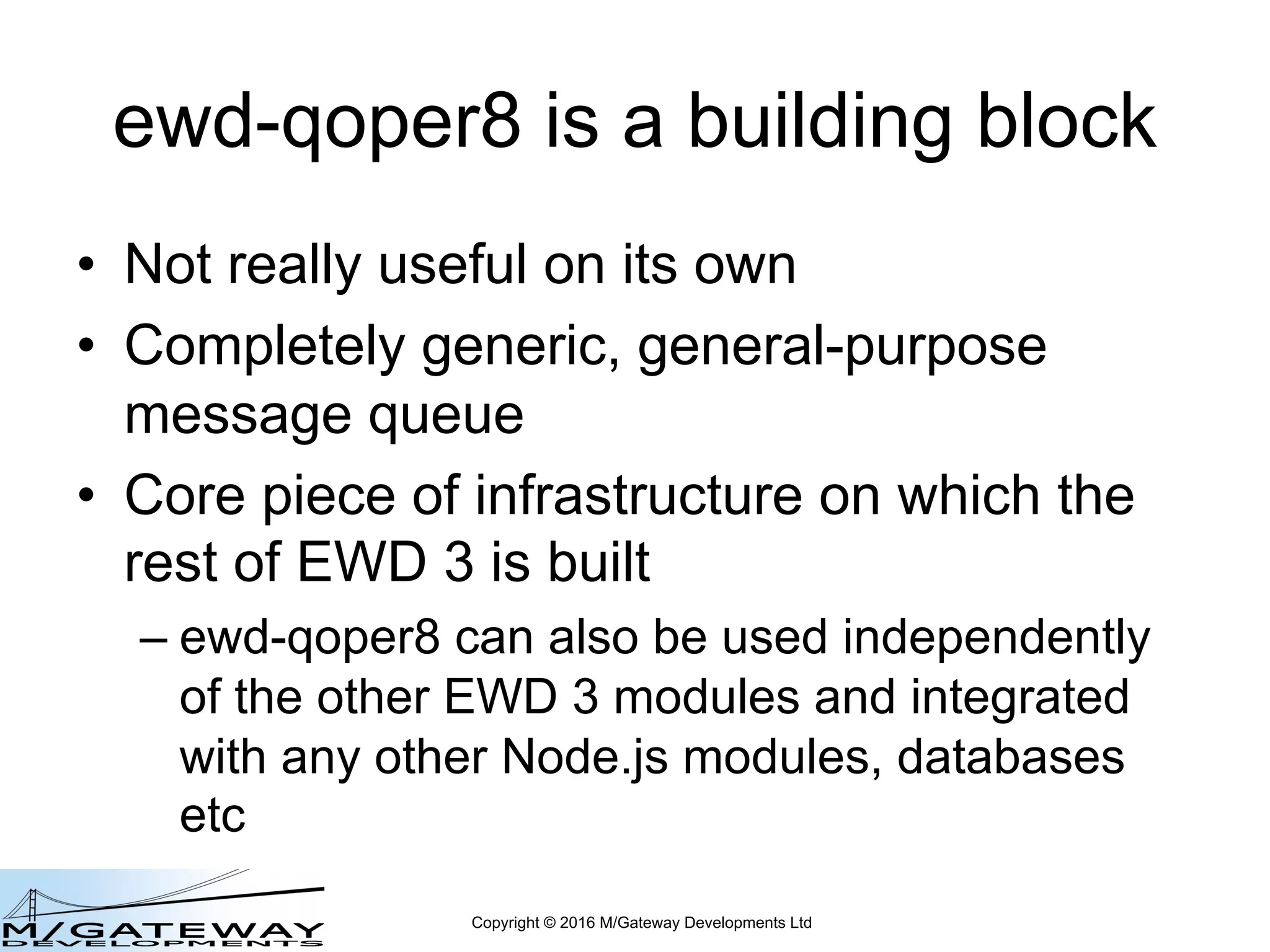 Copyright © 2016 M/Gateway Developments Ltd
ewd-qoper8 is a building block
• Not really useful on its own
• Completely generic, general-purpose
message queue
• Core piece of infrastructure on which the
rest of EWD 3 is built
– ewd-qoper8 can also be used independently
of the other EWD 3 modules and integrated
with any other Node.js modules, databases
etc
 