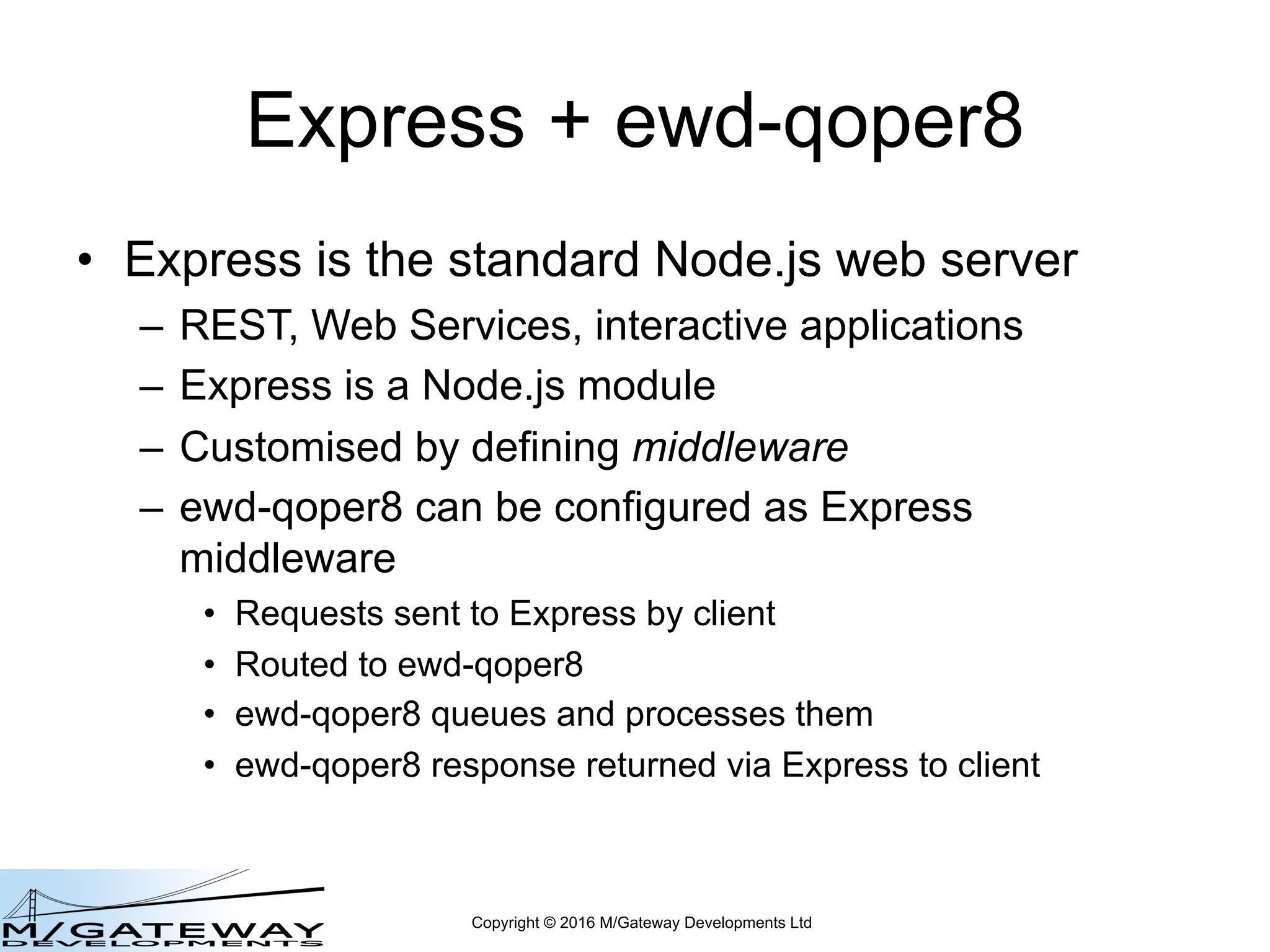 Copyright © 2016 M/Gateway Developments Ltd
Express + ewd-qoper8
• Express is the standard Node.js web server
– REST, Web Services, interactive applications
– Express is a Node.js module
– Customised by defining middleware
– ewd-qoper8 can be configured as Express
middleware
• Requests sent to Express by client
• Routed to ewd-qoper8
• ewd-qoper8 queues and processes them
• ewd-qoper8 response returned via Express to client
 