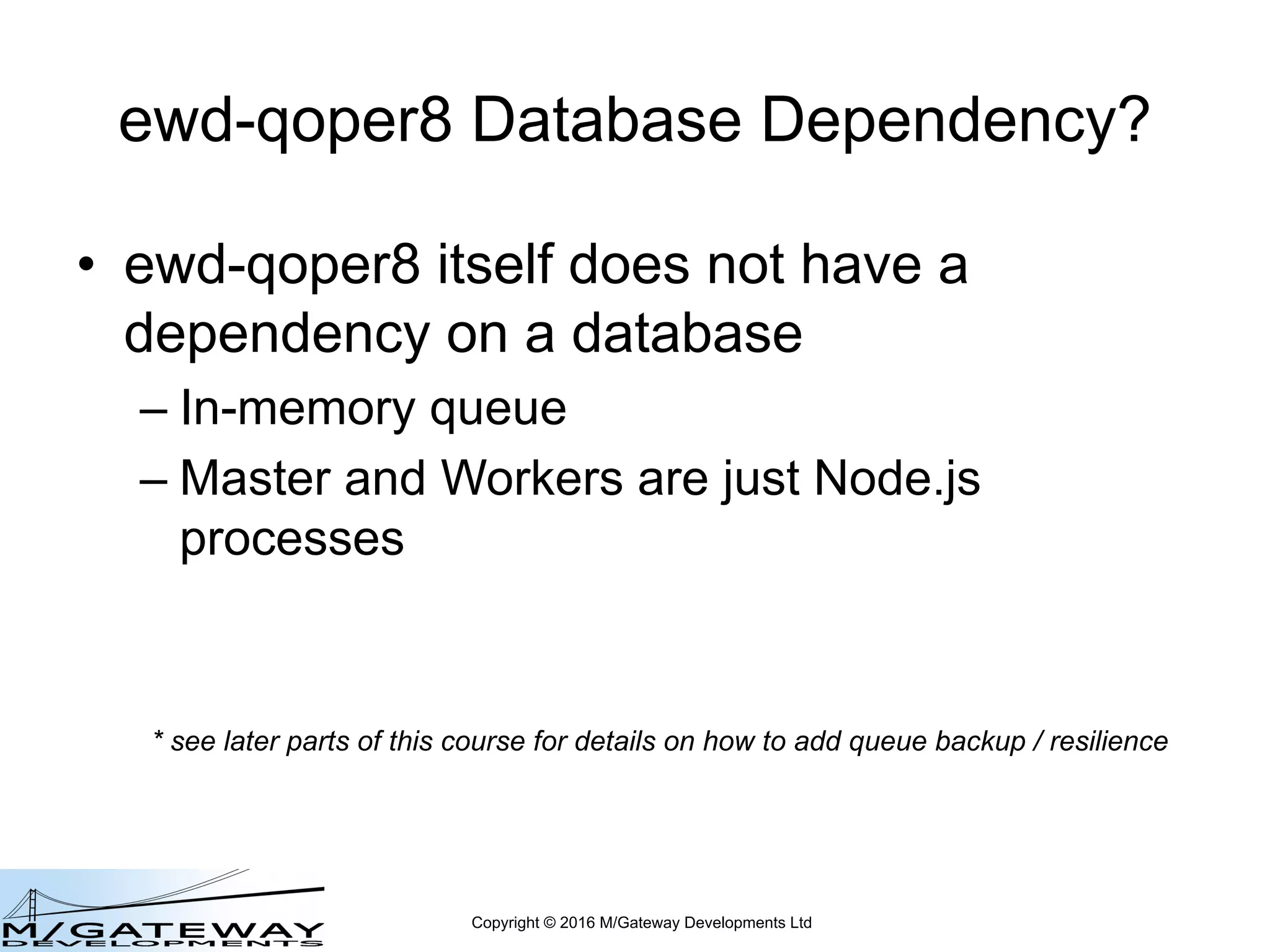 Copyright © 2016 M/Gateway Developments Ltd
ewd-qoper8 Database Dependency?
• ewd-qoper8 itself does not have a
dependency on a database
– In-memory queue
– Master and Workers are just Node.js
processes
* see later parts of this course for details on how to add queue backup / resilience
 