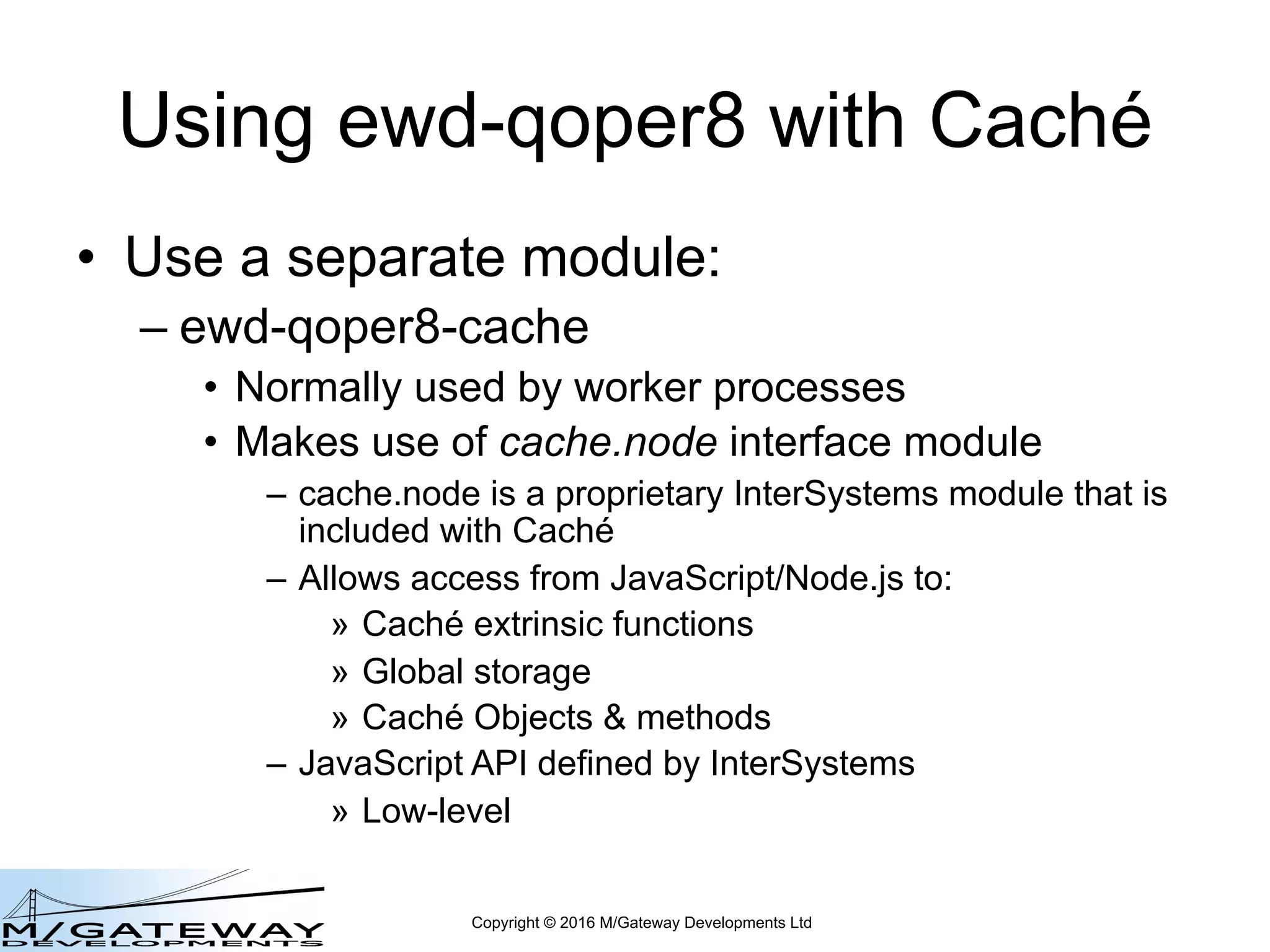 Copyright © 2016 M/Gateway Developments Ltd
Using ewd-qoper8 with Caché
• Use a separate module:
– ewd-qoper8-cache
• Normally used by worker processes
• Makes use of cache.node interface module
– cache.node is a proprietary InterSystems module that is
included with Caché
– Allows access from JavaScript/Node.js to:
» Caché extrinsic functions
» Global storage
» Caché Objects & methods
– JavaScript API defined by InterSystems
» Low-level
 