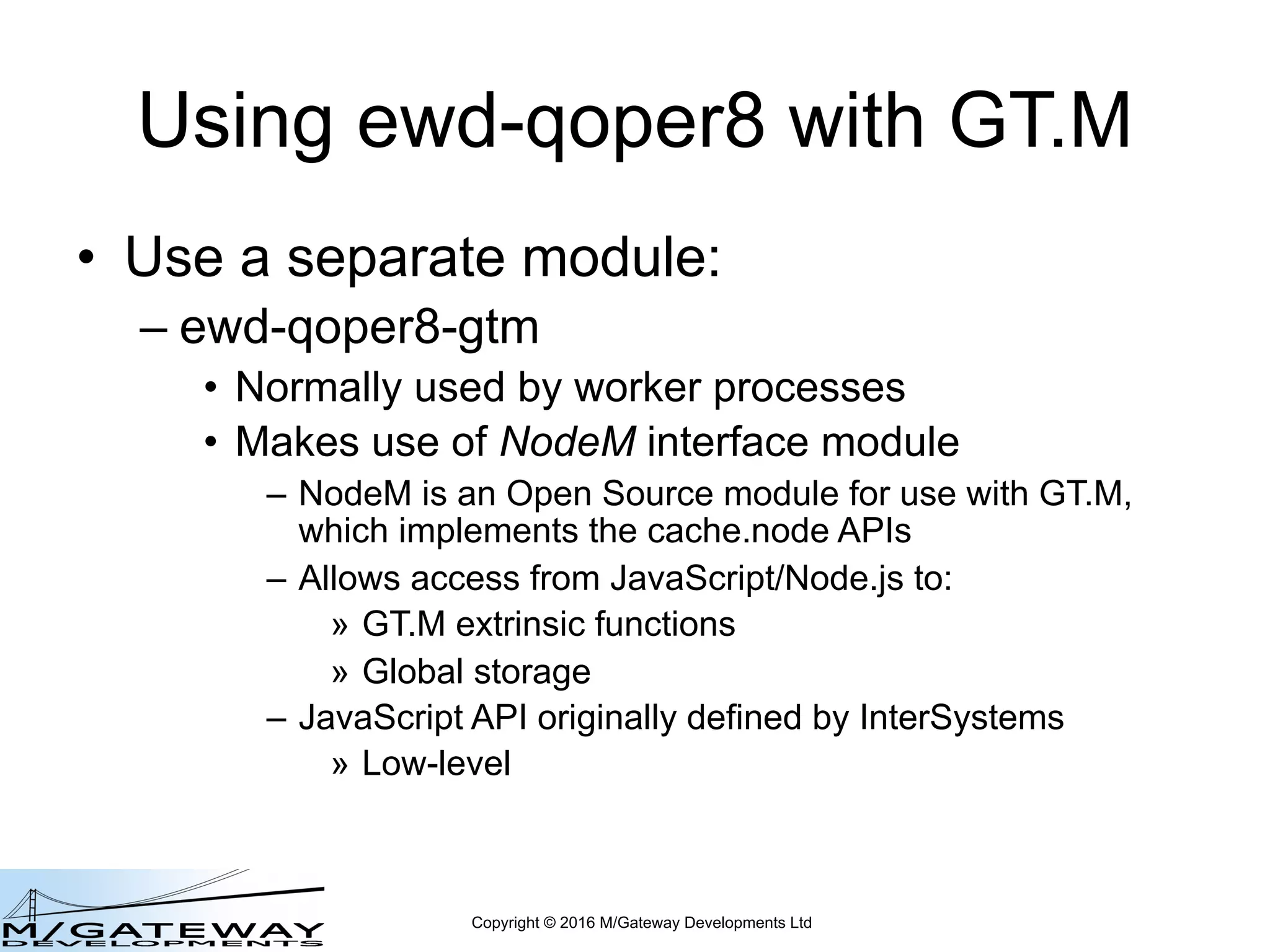 Copyright © 2016 M/Gateway Developments Ltd
Using ewd-qoper8 with GT.M
• Use a separate module:
– ewd-qoper8-gtm
• Normally used by worker processes
• Makes use of NodeM interface module
– NodeM is an Open Source module for use with GT.M,
which implements the cache.node APIs
– Allows access from JavaScript/Node.js to:
» GT.M extrinsic functions
» Global storage
– JavaScript API originally defined by InterSystems
» Low-level
 