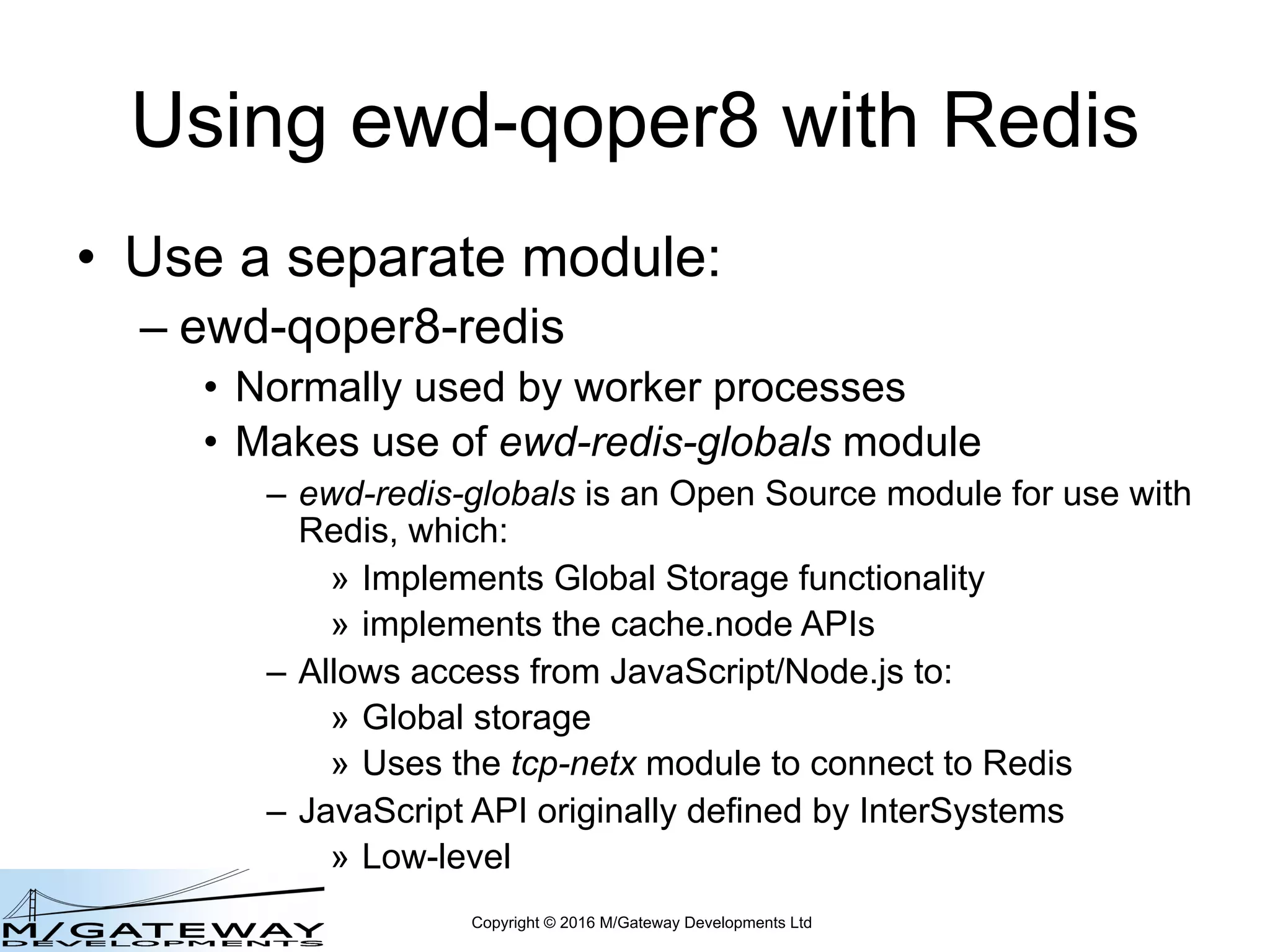 Copyright © 2016 M/Gateway Developments Ltd
Using ewd-qoper8 with Redis
• Use a separate module:
– ewd-qoper8-redis
• Normally used by worker processes
• Makes use of ewd-redis-globals module
– ewd-redis-globals is an Open Source module for use with
Redis, which:
» Implements Global Storage functionality
» implements the cache.node APIs
– Allows access from JavaScript/Node.js to:
» Global storage
» Uses the tcp-netx module to connect to Redis
– JavaScript API originally defined by InterSystems
» Low-level
 