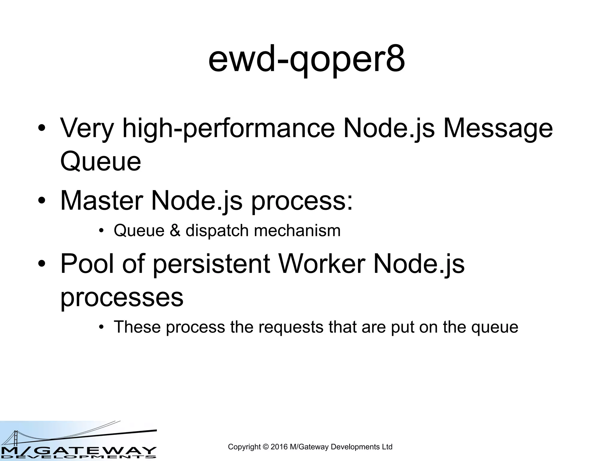Copyright © 2016 M/Gateway Developments Ltd
ewd-qoper8
• Very high-performance Node.js Message
Queue
• Master Node.js process:
• Queue & dispatch mechanism
• Pool of persistent Worker Node.js
processes
• These process the requests that are put on the queue
 