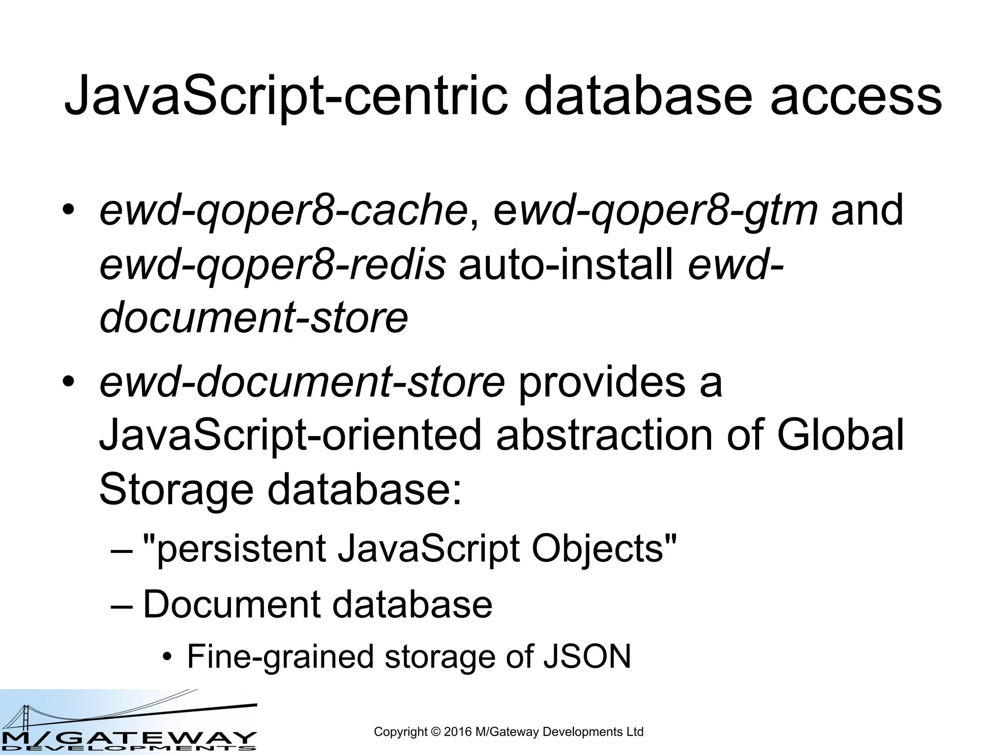 Copyright © 2016 M/Gateway Developments Ltd
JavaScript-centric database access
• ewd-qoper8-cache, ewd-qoper8-gtm and
ewd-qoper8-redis auto-install ewd-
document-store
• ewd-document-store provides a
JavaScript-oriented abstraction of Global
Storage database:
– "persistent JavaScript Objects"
– Document database
• Fine-grained storage of JSON
 