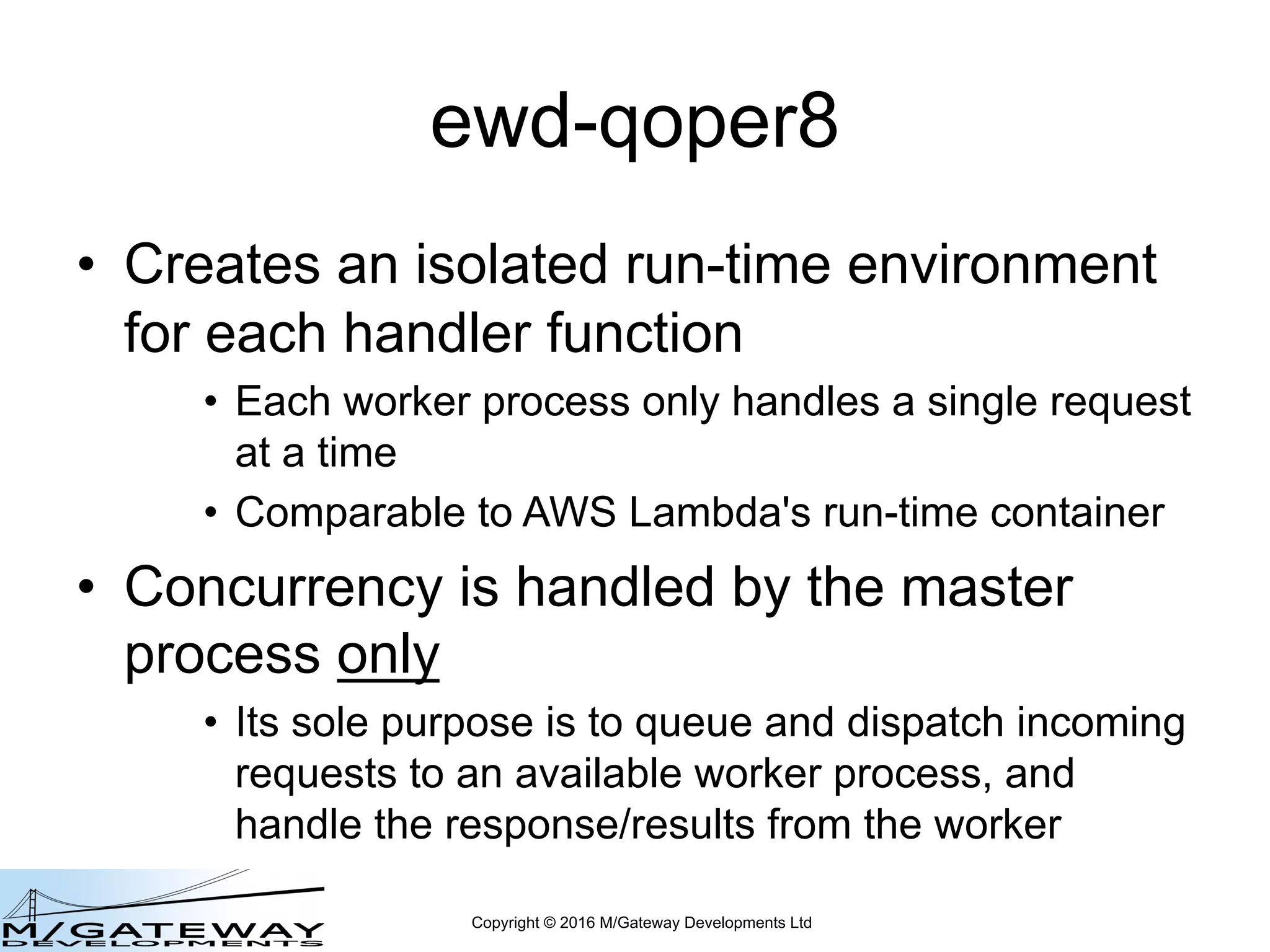 Copyright © 2016 M/Gateway Developments Ltd
ewd-qoper8
• Creates an isolated run-time environment
for each handler function
• Each worker process only handles a single request
at a time
• Comparable to AWS Lambda's run-time container
• Concurrency is handled by the master
process only
• Its sole purpose is to queue and dispatch incoming
requests to an available worker process, and
handle the response/results from the worker
 
