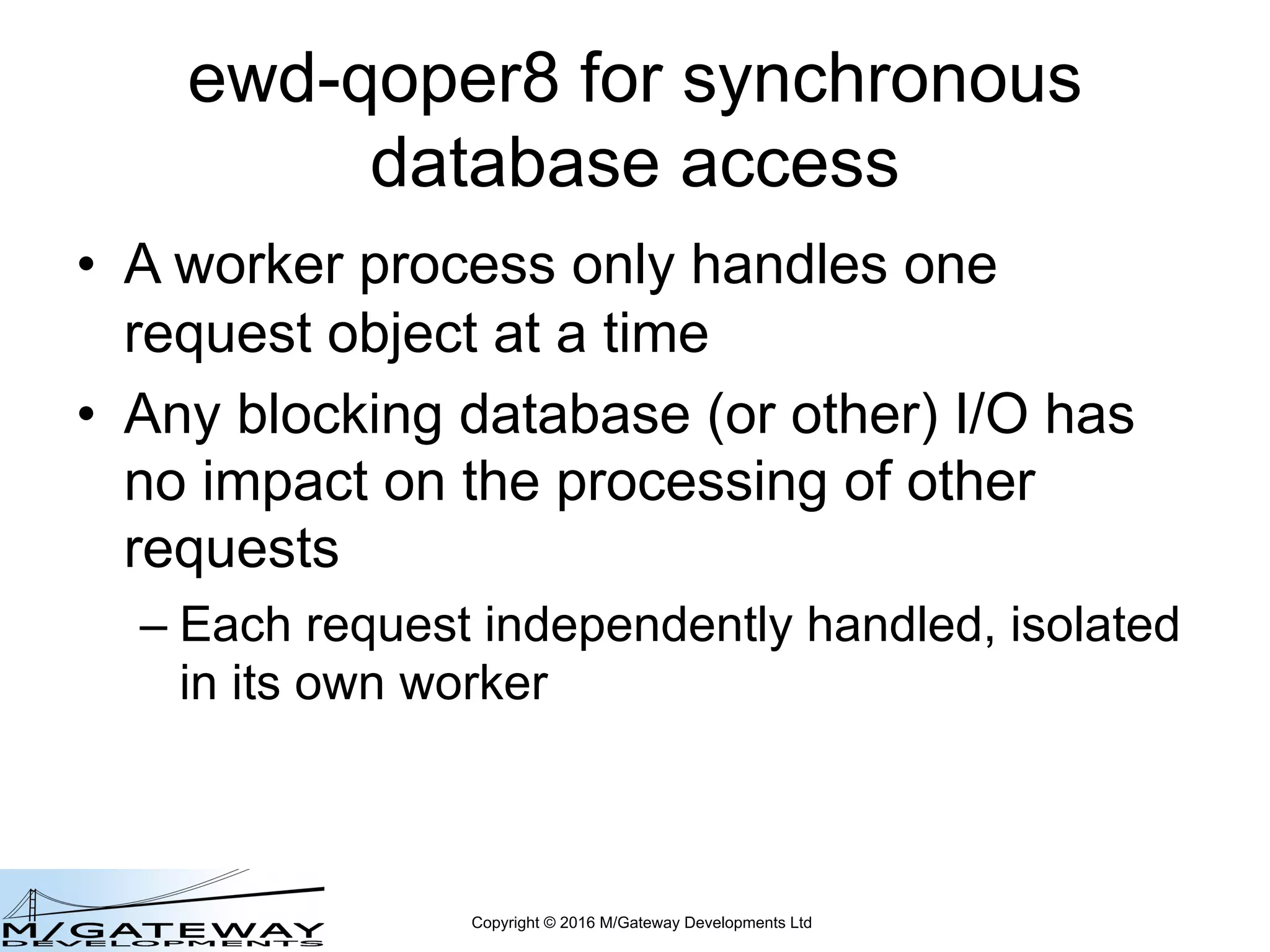 Copyright © 2016 M/Gateway Developments Ltd
ewd-qoper8 for synchronous
database access
• A worker process only handles one
request object at a time
• Any blocking database (or other) I/O has
no impact on the processing of other
requests
– Each request independently handled, isolated
in its own worker
 