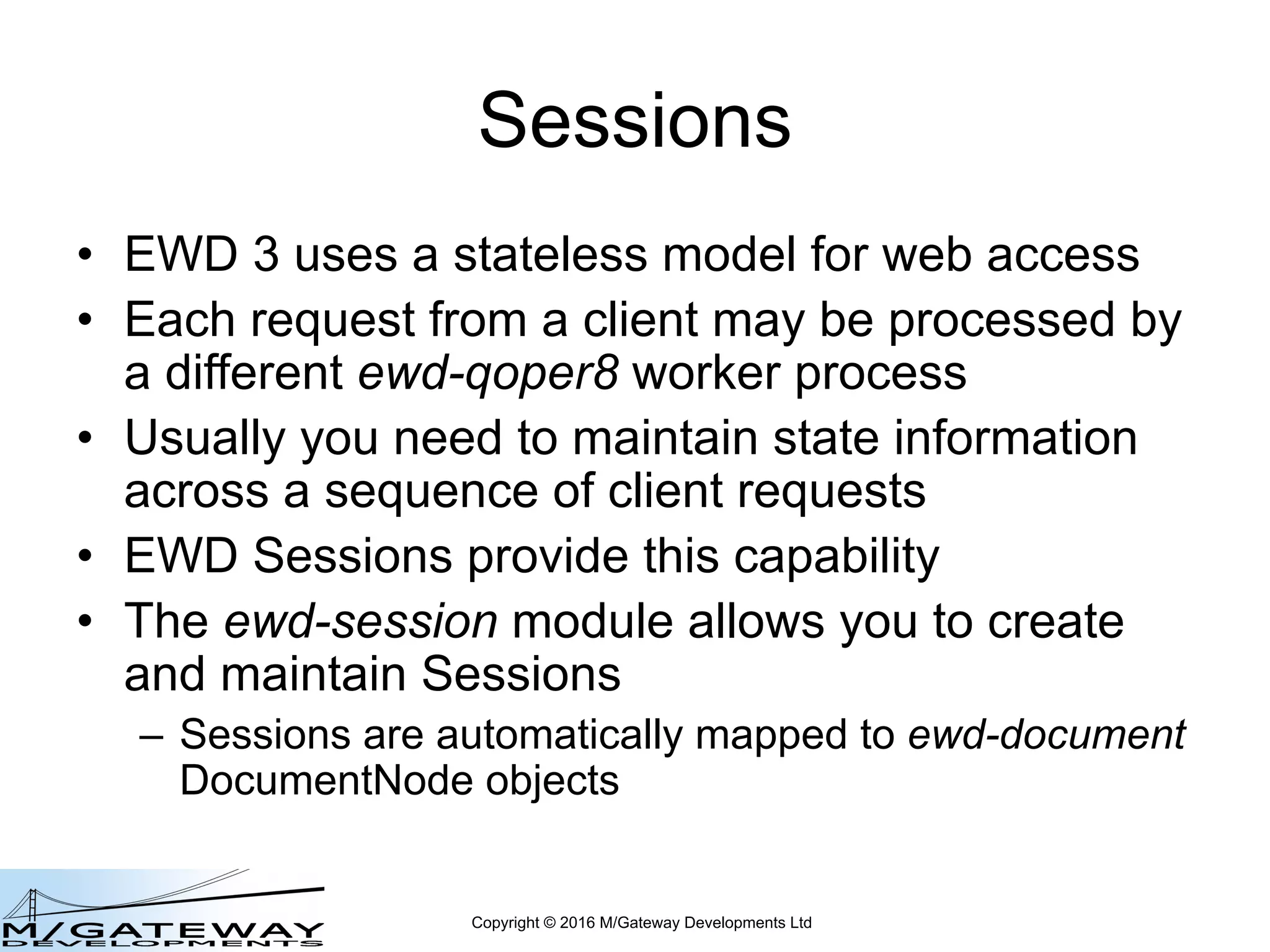 Copyright © 2016 M/Gateway Developments Ltd
Sessions
• EWD 3 uses a stateless model for web access
• Each request from a client may be processed by
a different ewd-qoper8 worker process
• Usually you need to maintain state information
across a sequence of client requests
• EWD Sessions provide this capability
• The ewd-session module allows you to create
and maintain Sessions
– Sessions are automatically mapped to ewd-document
DocumentNode objects
 
