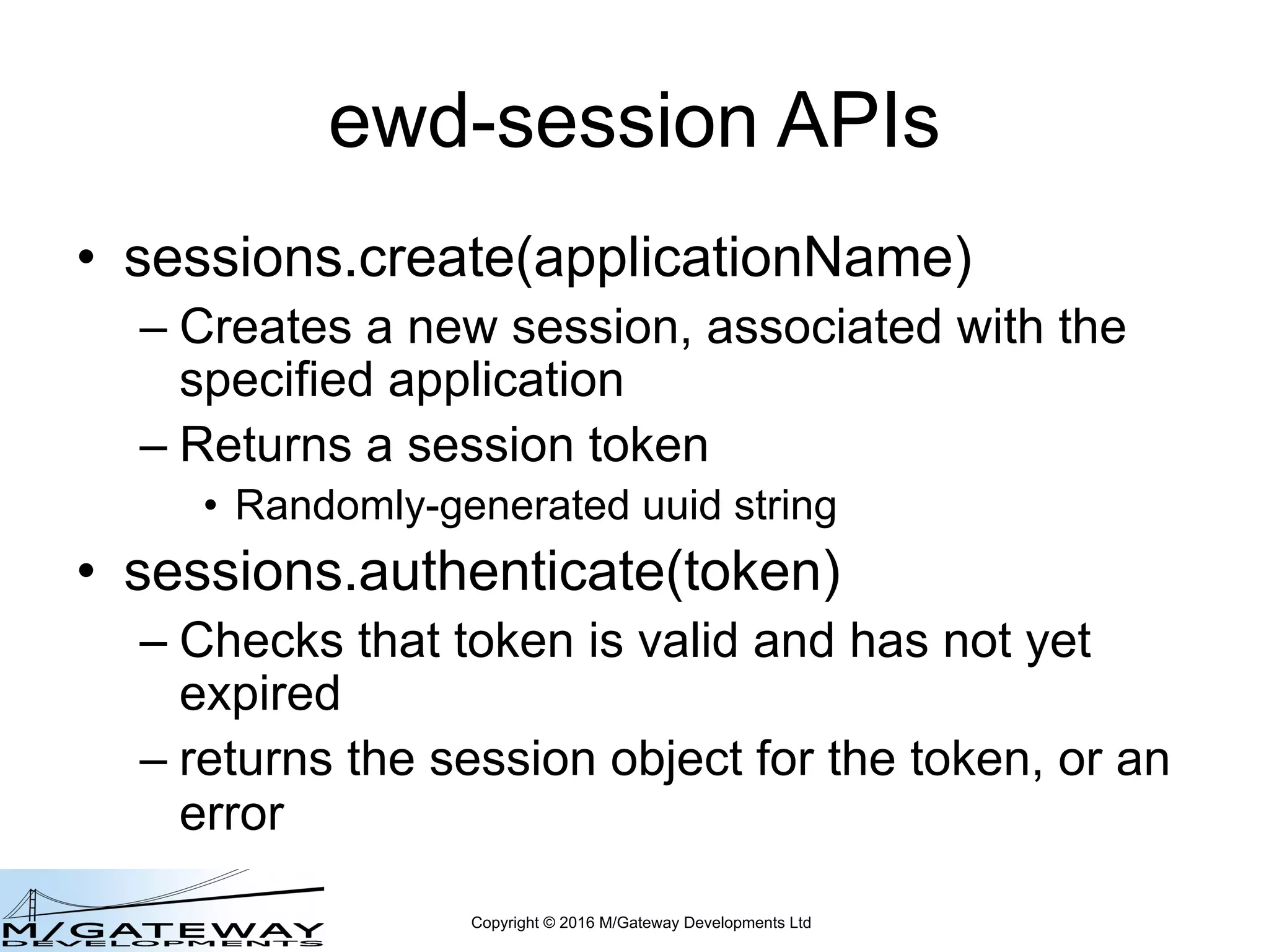 Copyright © 2016 M/Gateway Developments Ltd
ewd-session APIs
• sessions.create(applicationName)
– Creates a new session, associated with the
specified application
– Returns a session token
• Randomly-generated uuid string
• sessions.authenticate(token)
– Checks that token is valid and has not yet
expired
– returns the session object for the token, or an
error
 