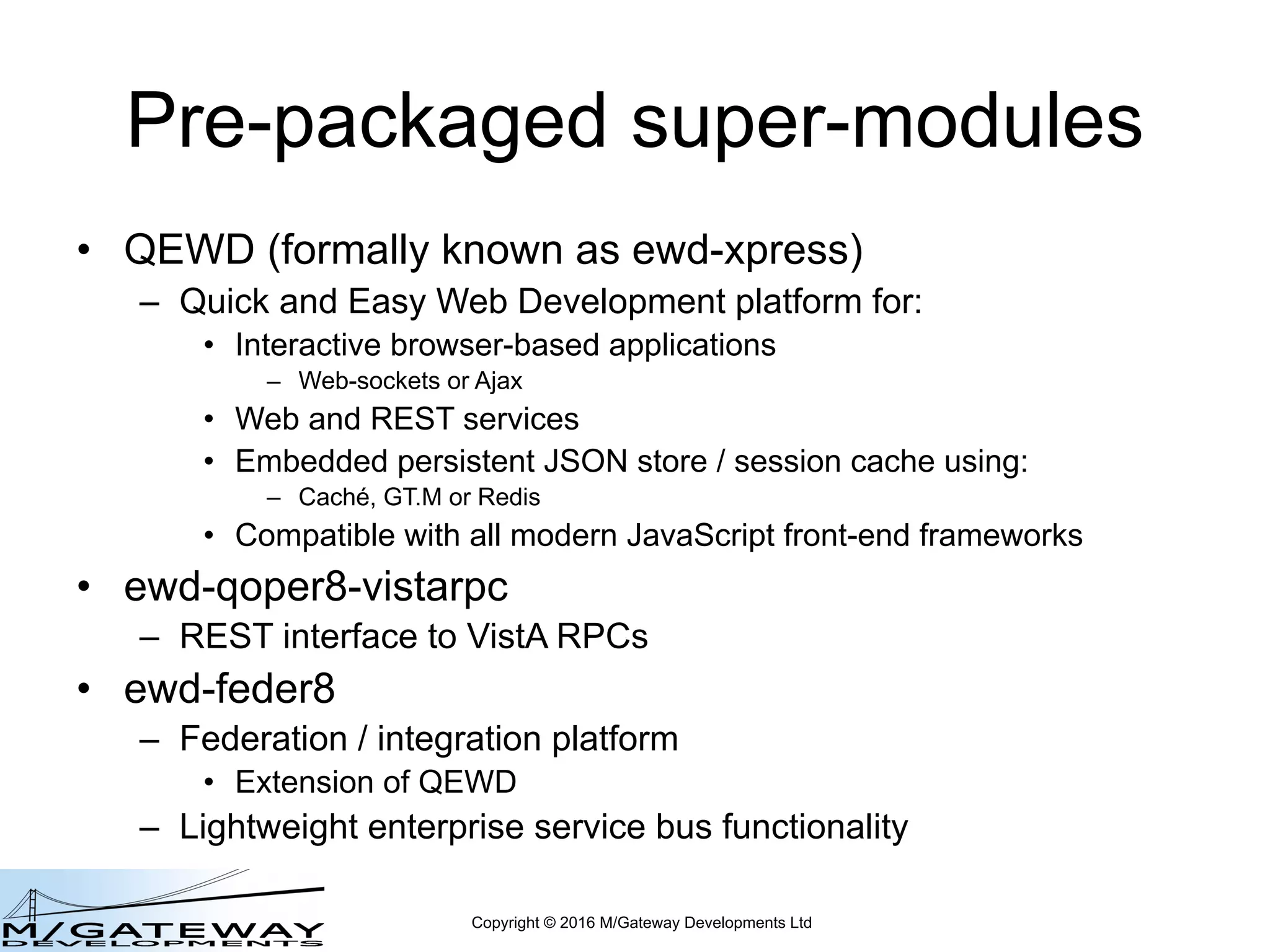 Copyright © 2016 M/Gateway Developments Ltd
Pre-packaged super-modules
• QEWD (formally known as ewd-xpress)
– Quick and Easy Web Development platform for:
• Interactive browser-based applications
– Web-sockets or Ajax
• Web and REST services
• Embedded persistent JSON store / session cache using:
– Caché, GT.M or Redis
• Compatible with all modern JavaScript front-end frameworks
• ewd-qoper8-vistarpc
– REST interface to VistA RPCs
• ewd-feder8
– Federation / integration platform
• Extension of QEWD
– Lightweight enterprise service bus functionality
 