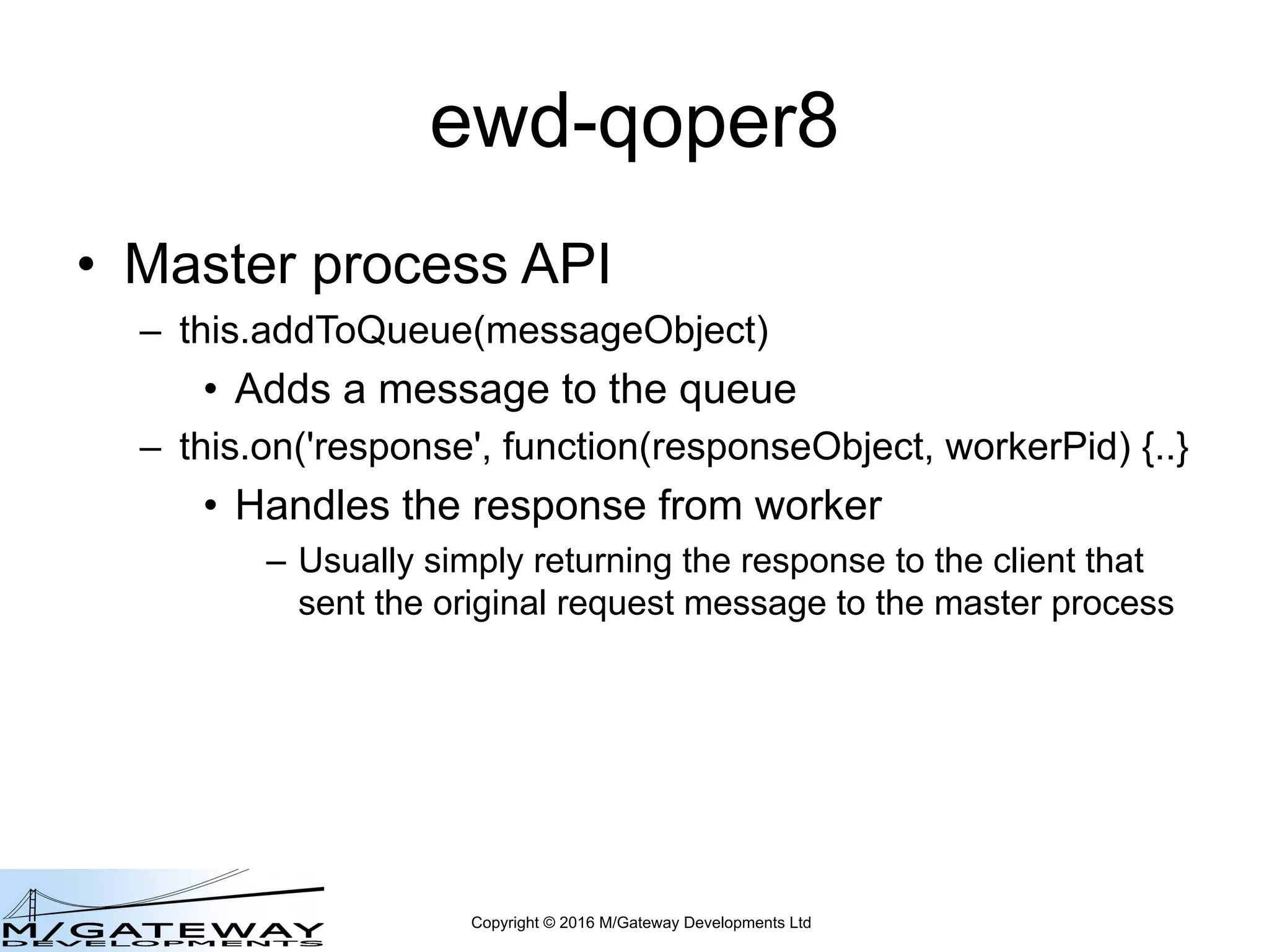 Copyright © 2016 M/Gateway Developments Ltd
ewd-qoper8
• Master process API
– this.addToQueue(messageObject)
• Adds a message to the queue
– this.on('response', function(responseObject, workerPid) {..}
• Handles the response from worker
– Usually simply returning the response to the client that
sent the original request message to the master process
 