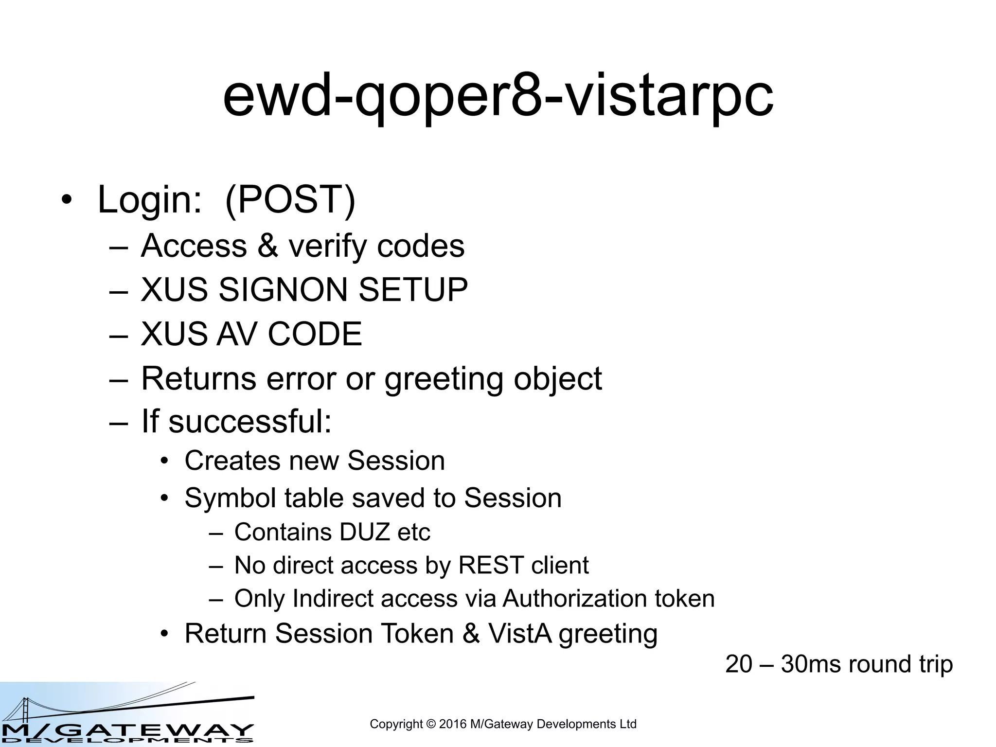 Copyright © 2016 M/Gateway Developments Ltd
ewd-qoper8-vistarpc
• Login: (POST)
– Access & verify codes
– XUS SIGNON SETUP
– XUS AV CODE
– Returns error or greeting object
– If successful:
• Creates new Session
• Symbol table saved to Session
– Contains DUZ etc
– No direct access by REST client
– Only Indirect access via Authorization token
• Return Session Token & VistA greeting
20 – 30ms round trip
 
