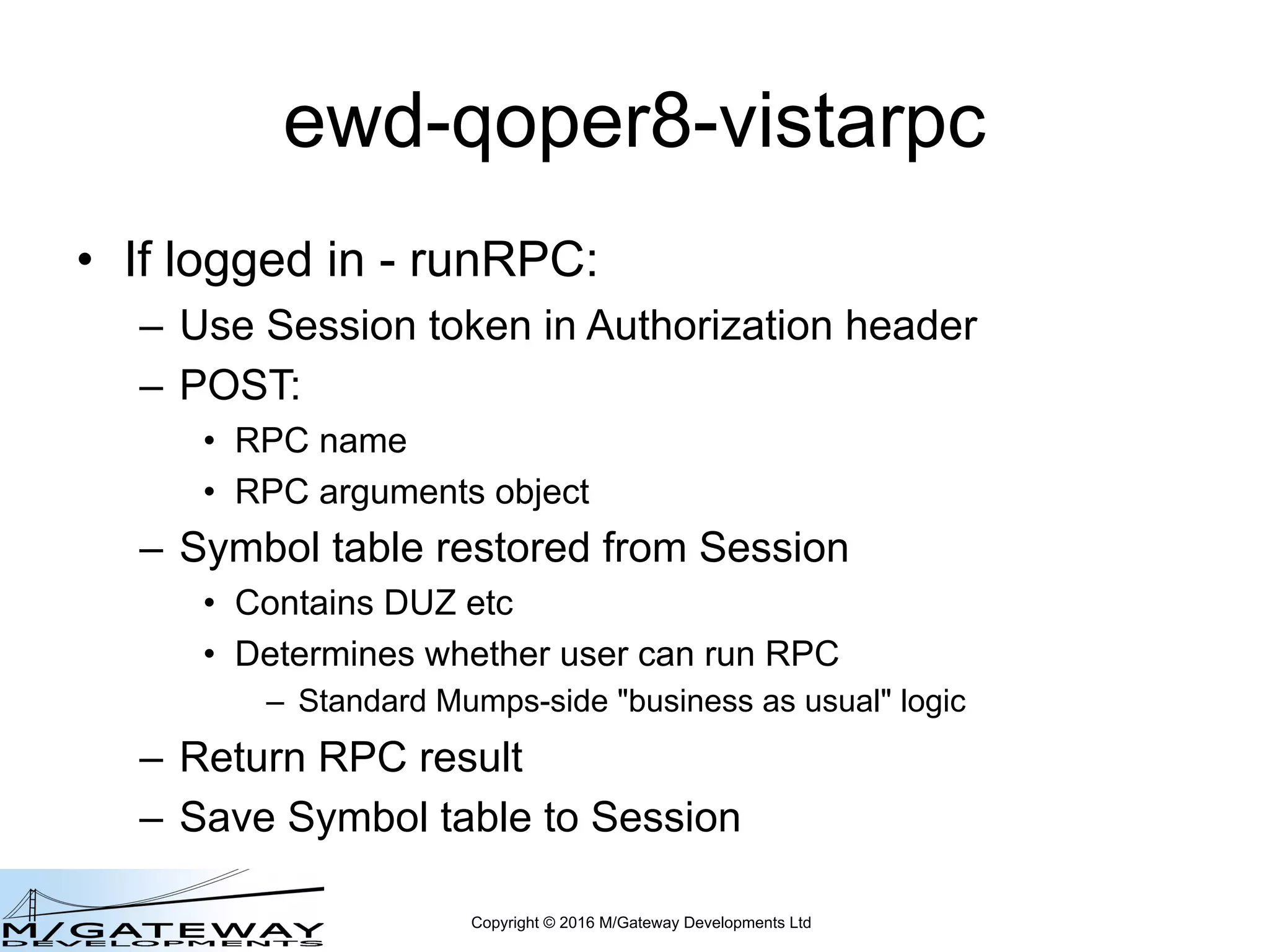 Copyright © 2016 M/Gateway Developments Ltd
ewd-qoper8-vistarpc
• If logged in - runRPC:
– Use Session token in Authorization header
– POST:
• RPC name
• RPC arguments object
– Symbol table restored from Session
• Contains DUZ etc
• Determines whether user can run RPC
– Standard Mumps-side "business as usual" logic
– Return RPC result
– Save Symbol table to Session
 