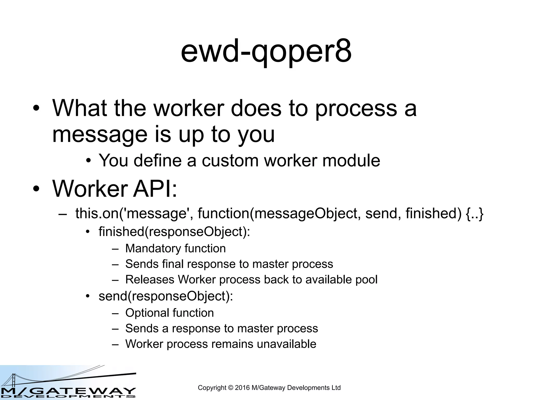 Copyright © 2016 M/Gateway Developments Ltd
ewd-qoper8
• What the worker does to process a
message is up to you
• You define a custom worker module
• Worker API:
– this.on('message', function(messageObject, send, finished) {..}
• finished(responseObject):
– Mandatory function
– Sends final response to master process
– Releases Worker process back to available pool
• send(responseObject):
– Optional function
– Sends a response to master process
– Worker process remains unavailable
 