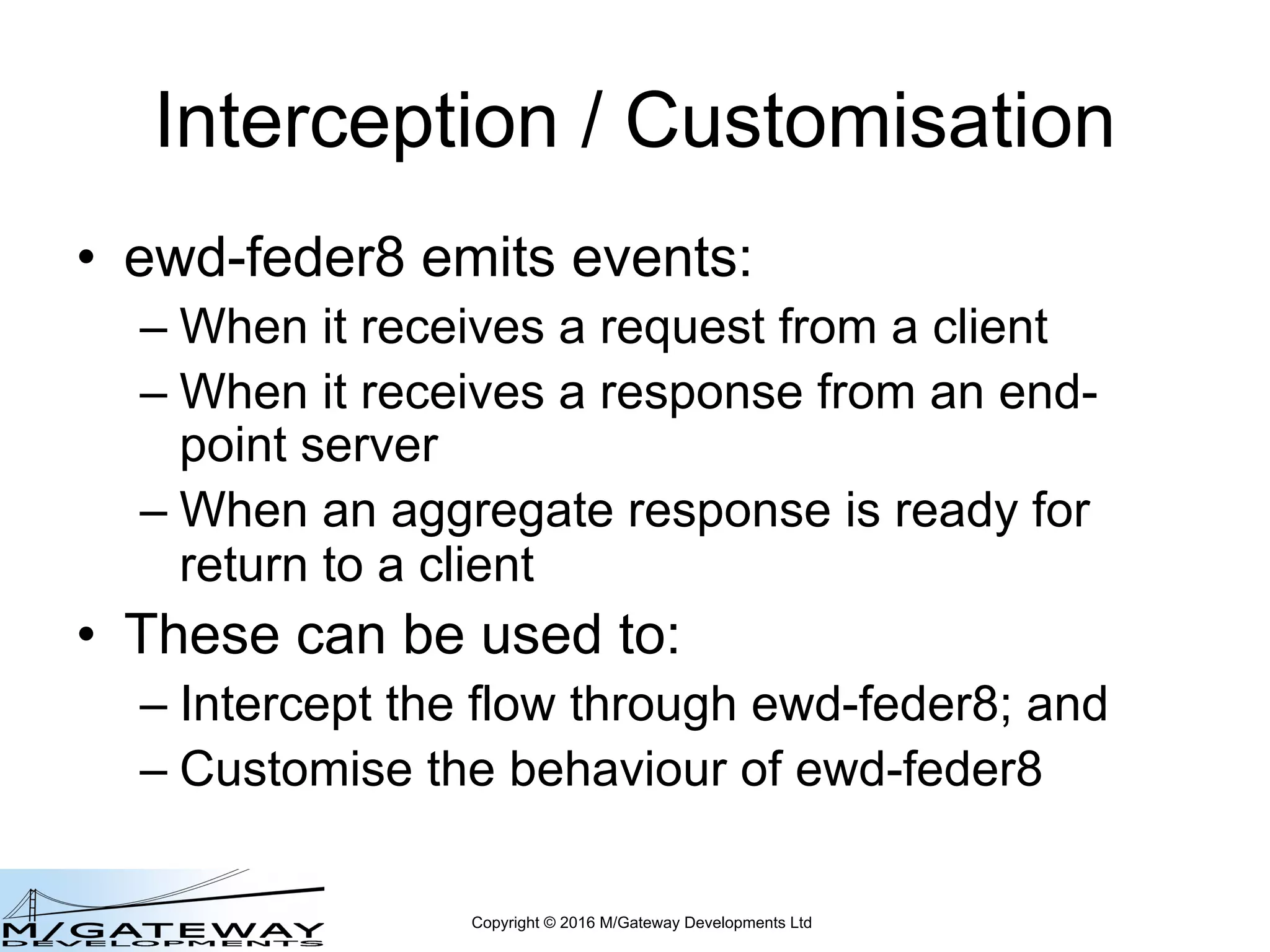Copyright © 2016 M/Gateway Developments Ltd
Interception / Customisation
• ewd-feder8 emits events:
– When it receives a request from a client
– When it receives a response from an end-
point server
– When an aggregate response is ready for
return to a client
• These can be used to:
– Intercept the flow through ewd-feder8; and
– Customise the behaviour of ewd-feder8
 