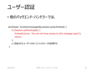 ユーザー認証
• 他のバックエンド・ハンドラーでは、
someType: function(messageObj,session,send,finished) {
if (!session.authenticated) {
finished({error: ‘You do not have access to this message type’});
return;
}
// 認証されたユーザーのみについてメッセージを処理する
}
2016/9/5 EWD 3 トレーニング・コース #10 10
 