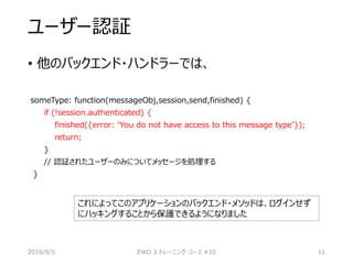 ユーザー認証
• 他のバックエンド・ハンドラーでは、
someType: function(messageObj,session,send,finished) {
if (!session.authenticated) {
finished({error: ‘You do not have access to this message type’});
return;
}
// 認証されたユーザーのみについてメッセージを処理する
}
2016/9/5 EWD 3 トレーニング・コース #10 11
これによってこのアプリケーションのバックエンド・メソッドは、ログインせず
にハッキングすることから保護できるようになりました
 