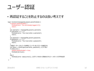 ユーザー認証
• 再認証することを防止するのは良い考えです
login: function(messageobj,session,send,finished) {
if (session.authenticated) {
finished({eror: ‘You are already logged in’});
return;
}
var username = messageObj.params.username;
if (username === ‘’) {
finished({error: ‘You must enter a username’);
return;
}
var password = messageObj.params.password;
if (password === ‘’) {
finished({error: ‘You must enter a password’);
return;
}
//認証データベースのレコードを参照してユーザー名とパスワードを検定する
var status = checkLogin(username, password); //これで良い
if (status.ok) {
session.authenticated = true;
finished({ok:true});
}
else {
finished({error: status.error}); //ログインできなかった理由を示すエラー・メッセージ文字列を返す
}
}
2016/9/5 EWD 3 トレーニング・コース #10 12
 