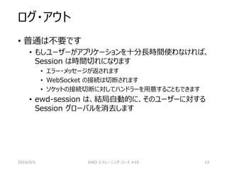 ログ・アウト
• 普通は不要です
• もしユーザーがアプリケーションを十分長時間使わなければ、
Session は時間切れになります
• エラー・メッセージが返されます
• WebSocket の接続は切断されます
• ソケットの接続切断に対してハンドラーを用意することもできます
• ewd-session は、結局自動的に、そのユーザーに対する
Session グローバルを消去します
2016/9/5 EWD 3 トレーニング・コース #10 13
 
