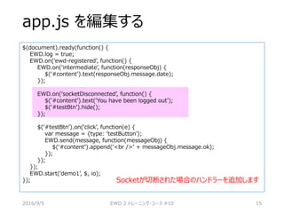 app.js を編集する
$(document).ready(function() {
EWD.log = true;
EWD.on(‘ewd-registered’, function() {
EWD.on(‘intermediate’, function(responseObj) {
$(‘#content’).text(responseObj.message.date);
});
EWD.on(‘socketDisconnected’, function() {
$(‘#content’).text(‘You have been logged out’);
$(‘#testBtn’).hide();
});
$(‘#testBtn’).on(‘click’, function(e) {
var message = {type: ‘testButton’);
EWD.send(message, function(messageObj) {
$(‘#content’).append(‘<br />’ + messageObj.message.ok);
});
});
});
EWD.start(‘demo1’, $, io);
});
2016/9/5 EWD 3 トレーニング・コース #10 15
Socketが切断された場合のハンドラーを追加します
 