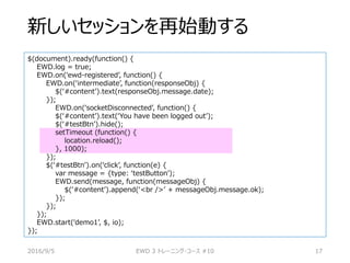 新しいセッションを再始動する
$(document).ready(function() {
EWD.log = true;
EWD.on(‘ewd-registered’, function() {
EWD.on(‘intermediate’, function(responseObj) {
$(‘#content’).text(responseObj.message.date);
});
EWD.on(‘socketDisconnected’, function() {
$(‘#content’).text(‘You have been logged out’);
$(‘#testBtn’).hide();
setTimeout (function() {
location.reload();
}, 1000);
});
$(‘#testBtn’).on(‘click’, function(e) {
var message = {type: ‘testButton’);
EWD.send(message, function(messageObj) {
$(‘#content’).append(‘<br />’ + messageObj.message.ok);
});
});
});
EWD.start(‘demo1’, $, io);
});
2016/9/5 EWD 3 トレーニング・コース #10 17
 