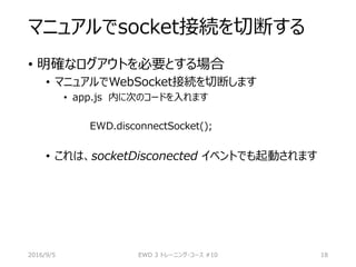 マニュアルでsocket接続を切断する
• 明確なログアウトを必要とする場合
• マニュアルでWebSocket接続を切断します
• app.js 内に次のコードを入れます
EWD.disconnectSocket();
• これは、socketDisconected イベントでも起動されます
2016/9/5 EWD 3 トレーニング・コース #10 18
 