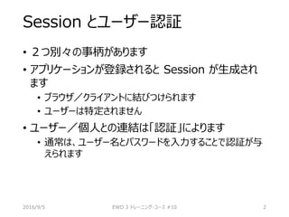 Session とユーザー認証
• ２つ別々の事柄があります
• アプリケーションが登録されると Session が生成され
ます
• ブラウザ／クライアントに結びつけられます
• ユーザーは特定されません
• ユーザー／個人との連結は「認証」によります
• 通常は、ユーザー名とパスワードを入力することで認証が与
えられます
2016/9/5 EWD 3 トレーニング・コース #10 2
 