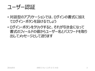 ユーザー認証
• 対話型のアプリケーションでは、ログインの書式に加え
てログイン・ボタンを設けるでしょう
• ログイン・ボタンをクリックすると、それが引き金になって
書式のフィールドの値からユーザー名とパスワードを取り
出してメッセージとして送ります
2016/9/5 EWD 3 トレーニング・コース #10 3
 