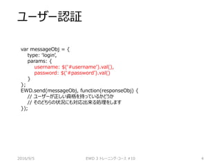 ユーザー認証
var messageObj = {
type: ‘login’,
params: {
username: $(‘#username’).val(),
password: $(‘#password’).val()
}
};
EWD.send(messageObj, function(responseObj) {
// ユーザーが正しい資格を持っているかどうか
// そのどちらの状況にも対応出来る処理をします
});
2016/9/5 EWD 3 トレーニング・コース #10 4
 