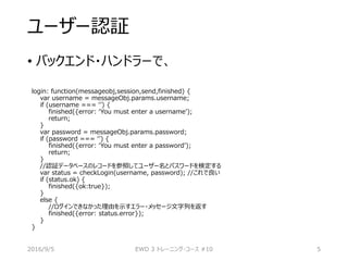 ユーザー認証
• バックエンド・ハンドラーで、
login: function(messageobj,session,send,finished) {
var username = messageObj.params.username;
if (username === ‘’) {
finished({error: ‘You must enter a username’);
return;
}
var password = messageObj.params.password;
if (password === ‘’) {
finished({error: ‘You must enter a password’);
return;
}
//認証データベースのレコードを参照してユーザー名とパスワードを検定する
var status = checkLogin(username, password); //これで良い
if (status.ok) {
finished({ok:true});
}
else {
//ログインできなかった理由を示すエラー・メッセージ文字列を返す
finished({error: status.error});
}
}
2016/9/5 EWD 3 トレーニング・コース #10 5
 