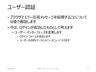 ユーザー認証
• ブラウザでエラー応答メッセージを処理することについて
は後で解説します
• 今は、ログインが成功したものとして考えます
• ユーザー・インターフェースを変更します
• ログイン・フォームを消去します
• ユーザーの目的ページとメイン・メニューに入ります
2016/9/5 EWD 3 トレーニング・コース #10 6
 