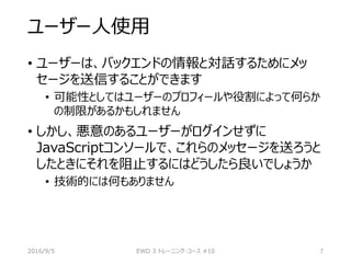 ユーザー人使用
• ユーザーは、バックエンドの情報と対話するためにメッ
セージを送信することができます
• 可能性としてはユーザーのプロフィールや役割によって何らか
の制限があるかもしれません
• しかし、悪意のあるユーザーがログインせずに
JavaScriptコンソールで、これらのメッセージを送ろうと
したときにそれを阻止するにはどうしたら良いでしょうか
• 技術的には何もありません
2016/9/5 EWD 3 トレーニング・コース #10 7
 