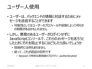 ユーザー人使用
• ユーザーは、バックエンドの情報と対話するためにメッ
セージを送信することができます
• 可能性としてはユーザーのプロフィールや役割によって何らか
の制限があるかもしれません
• しかし、悪意のあるユーザーがログインせずに
JavaScriptコンソールで、これらのメッセージを送ろうと
したときにそれを阻止するにはどうしたら良いでしょうか
• 技術的には何もありません
• 従って、これが認証の目的です
• Session の特別な真偽値のプロパティ: authenticated
2016/9/5 EWD 3 トレーニング・コース #10 8
 