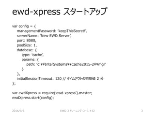 ewd-xpress スタートアップ
var config = {
managementPassword: ‘keepThisSecret!’,
serverName: ‘New EWD Server’,
port: 8080,
poolSize: 1,
database: {
type: ‘cache’,
params: {
path: ‘c:InterSystemsCache2015-2mgr’
}
},
initialSessionTimeout: 120 // タイムアウトの初期値 2 分
};
var ewdXpress = require(‘ewd-xpress’).master;
ewdXpress.start(config);
2016/9/5 EWD 3 トレーニング・コース #12 3
 