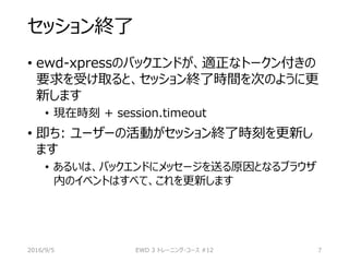 セッション終了
• ewd-xpressのバックエンドが、適正なトークン付きの
要求を受け取ると、セッション終了時間を次のように更
新します
• 現在時刻 + session.timeout
• 即ち: ユーザーの活動がセッション終了時刻を更新し
ます
• あるいは、バックエンドにメッセージを送る原因となるブラウザ
内のイベントはすべて、これを更新します
2016/9/5 EWD 3 トレーニング・コース #12 7
 