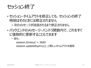 セッション終了
• セッション・タイムアウトを修正しても、セッションの終了
時刻はそのときには修正されません
• 次のメッセージが送信されるまで修正されません
• バックエンドのメッセージ・ハンドラ関数内で、これをすぐ
に強制的に更新することもできます
• 即ち、
session.timeout = 3600
session.updateExpriry(); //新しいタイムアウトを適用
2016/9/5 EWD 3 トレーニング・コース #12 8
 