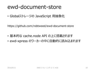 ewd-document-store
• Globalストレージの JavaScript 用抽象化
https://github.com/robtweed/ewd-document-store
• 基本的な cache.node API の上に搭載されます
• ewd-xpress のワーカーの中に自動的に読み込まれます
2016/9/11 EWD 3 トレーニング・コース #20 10
 