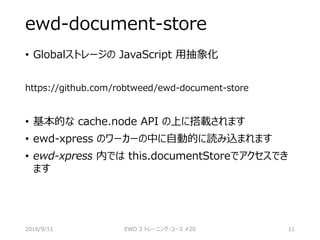 ewd-document-store
• Globalストレージの JavaScript 用抽象化
https://github.com/robtweed/ewd-document-store
• 基本的な cache.node API の上に搭載されます
• ewd-xpress のワーカーの中に自動的に読み込まれます
• ewd-xpress 内では this.documentStoreでアクセスでき
ます
2016/9/11 EWD 3 トレーニング・コース #20 11
 