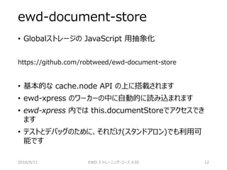 ewd-document-store
• Globalストレージの JavaScript 用抽象化
https://github.com/robtweed/ewd-document-store
• 基本的な cache.node API の上に搭載されます
• ewd-xpress のワーカーの中に自動的に読み込まれます
• ewd-xpress 内では this.documentStoreでアクセスでき
ます
• テストとデバッグのために、それだけ(スタンドアロン)でも利用可
能です
2016/9/11 EWD 3 トレーニング・コース #20 12
 