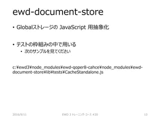 ewd-document-store
• Globalストレージの JavaScript 用抽象化
• テストの枠組みの中で用いる
• 次のサンプルを見てください
c:ewd3node_modulesewd-qoper8-cahcenode_modulesewd-
document-storelibtestsCacheStandalone.js
2016/9/11 EWD 3 トレーニング・コース #20 13
 
